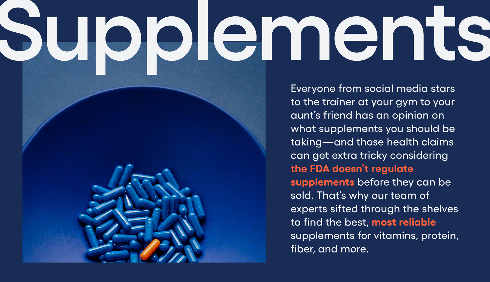 Supplements: Everyone from social media stars to the trainer at your gym to your aunt’s friend has an opinion on what supplements you should be taking—and those health claims can get extra tricky considering the FDA doesn’t regulate supplements before they can be sold. That’s why our team of experts sifted through the shelves to find the best, most reliable supplements for vitamins, protein, fiber, and more.