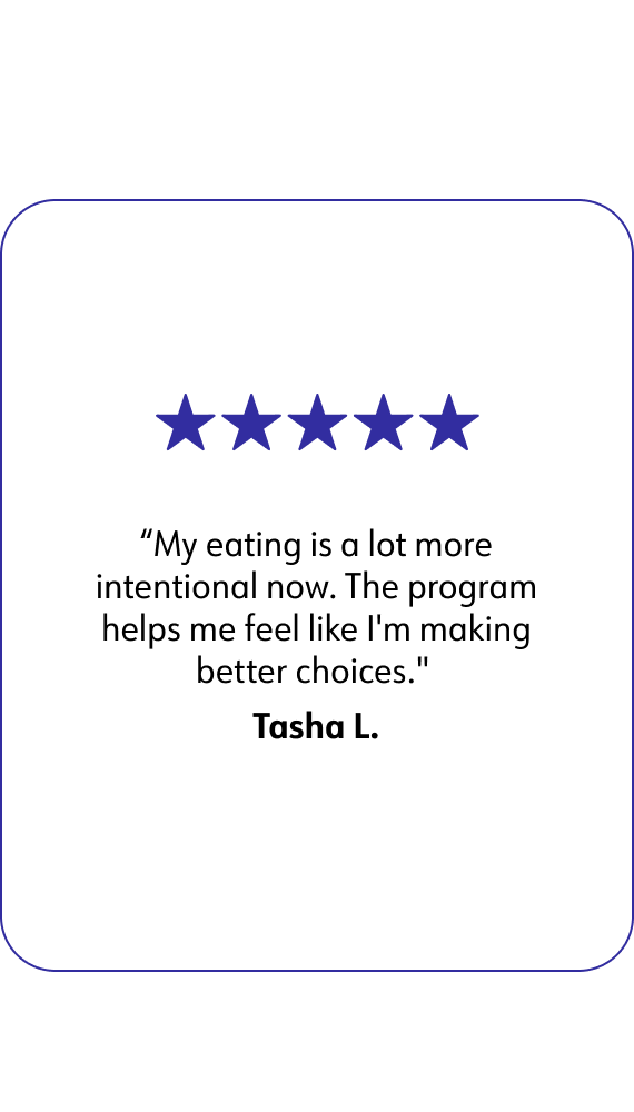 A quote of WW member Tasha L. that says: My eating is a lot more intentional now. The program helps me feel like I'm making better choices.