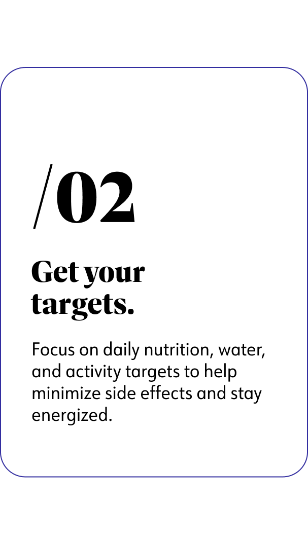 2. Get your targets. Focus on daily nutrition, water, and activity targets to help minimize side effects and stay energized.