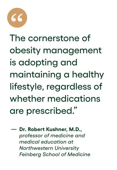 Quote: The cornerstone of obesity management is adopting and maintaining a healthy lifestyle, regardless of whether medications are prescribed. - Dr. Robert Kushner, M.D., professor of medicine and medical education at Northwestern University Feinberg School of Medicine