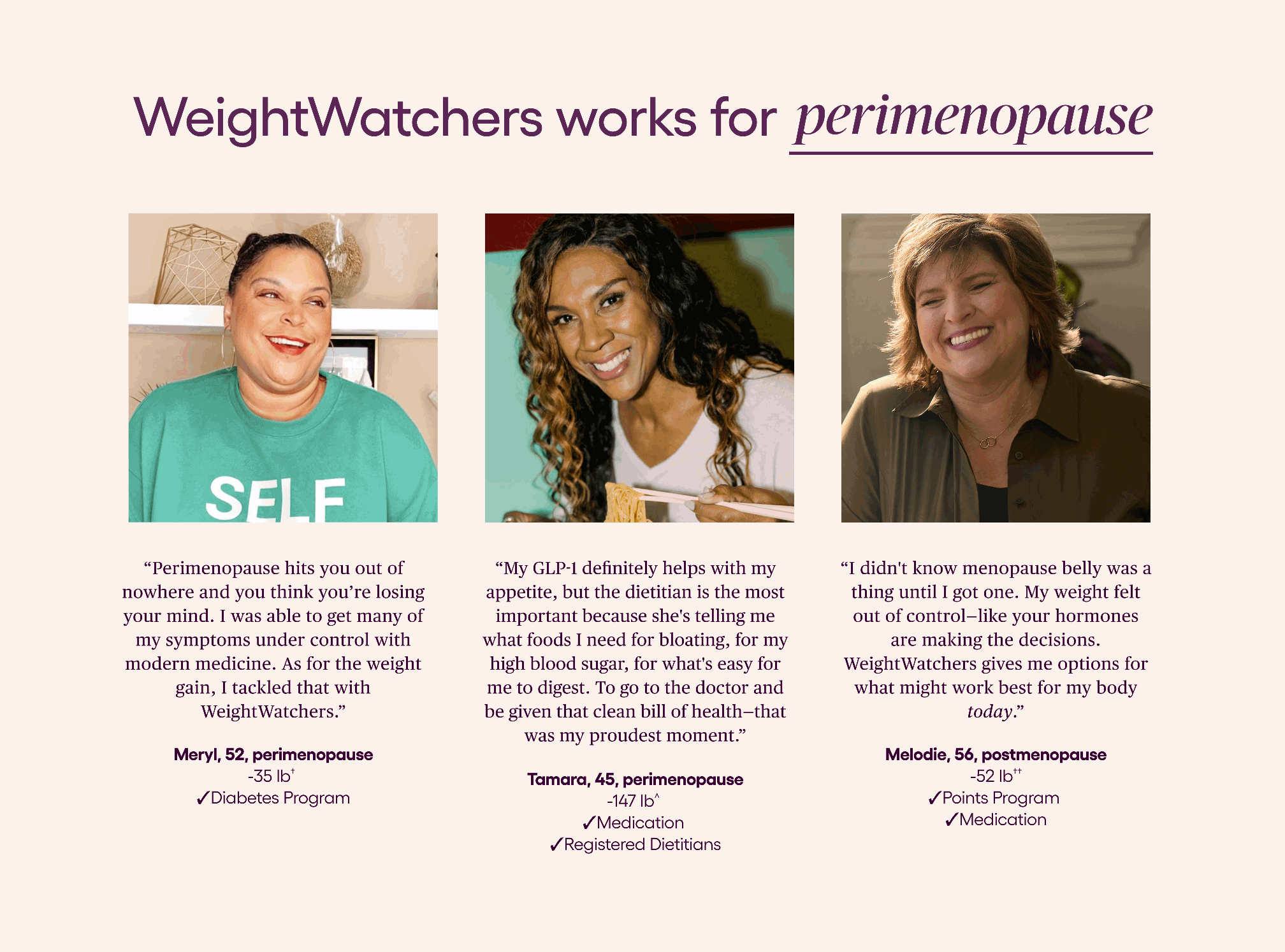 WeightWatchers works for _____ [perimenopause/menopause/post-menopause/me]    “I didn&apos;t know menopause belly was a thing until I got one. My weight felt out of control—like your hormones are making the decisions. WeightWatchers gives me options for what might work best for my body today. I wouldn’t want to be without it during this lifestage.” Melodie, 56, postmenopause -52 lbs ✓Points Program  ✓Medication   “Perimenopause hits you out of nowhere and you think you’re losing your mind. Brain fog. Mood swings. Weight gain that won’t budge. It’s not fun when it happens, but it’s part of life. And what a gift it is to age. I was able to get many of my symptoms under control with modern medicine. As for the weight gain, I tackled that with WeightWatchers.” Meryl, 52, perimenopausal -35 lbs  ✓Diabetes Program   “My GLP-1 definitely helps with my appetite, but the dietitian is the most important because she&apos;s telling me what foods I need for bloating, for my high blood sugar, for what&apos;s easy for me to digest. To go to the doctor and be given that clean bill of health—that was my proudest moment. I did it. I am still here. I am healthy. Therefore, I can be healthy for others.” Tamara, 45, perimenopausal -147 lbs  ✓Medication 