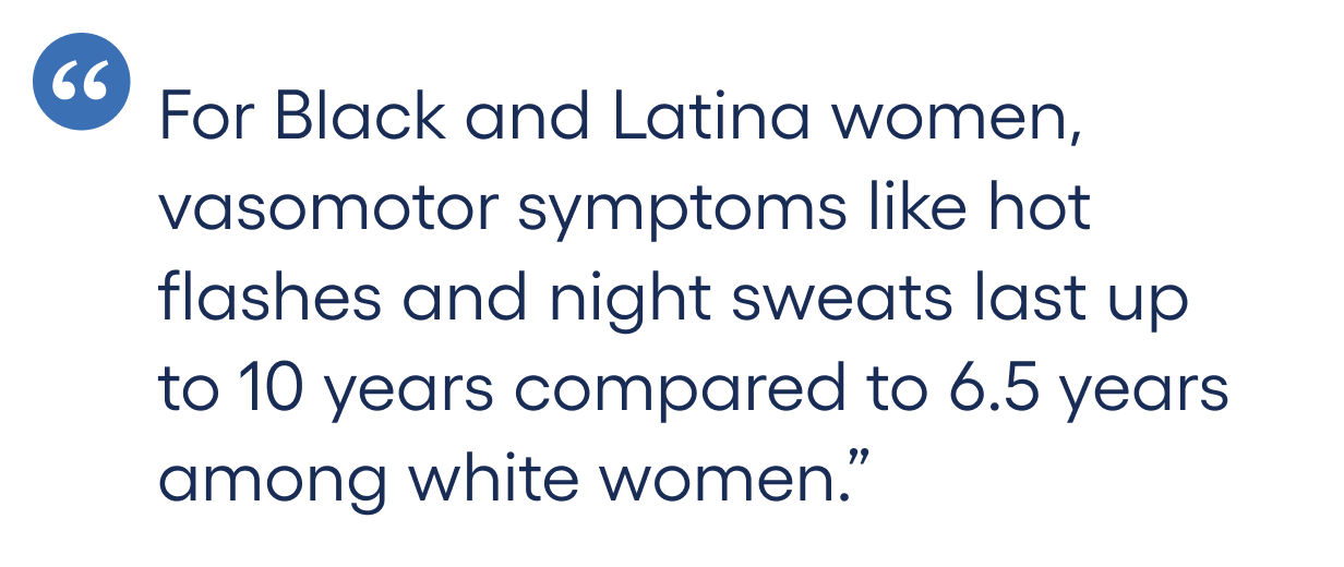 For Black and Latina women, vasomotor symptoms like hot flashes and night sweats last up to 10 years compared to 6.5 years among white women.