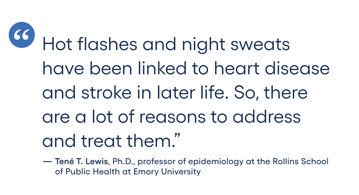Hot flashes and night sweats have been linked to heart disease and stroke in later life. So, there are a lot of reasons to address and treat them.”-Tene T. Lewis, Ph.D., professor of epidemiology at the Rollins School of Public Health at Emory University