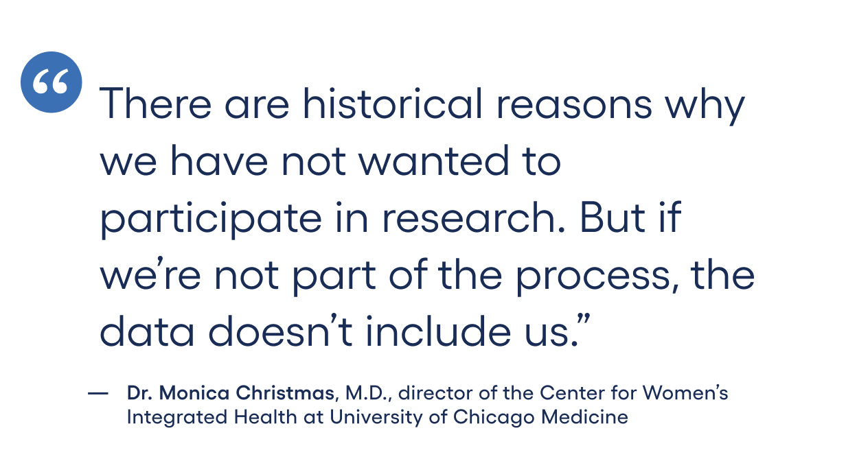 There are historical reasons why we have not wanted to participate in research. But if we’re not part of the process, the data doesn’t include us.”-Dr. Monica Christmas, M.D., director of the Center for Women’s Integrated Health at University of Chicago Medicine