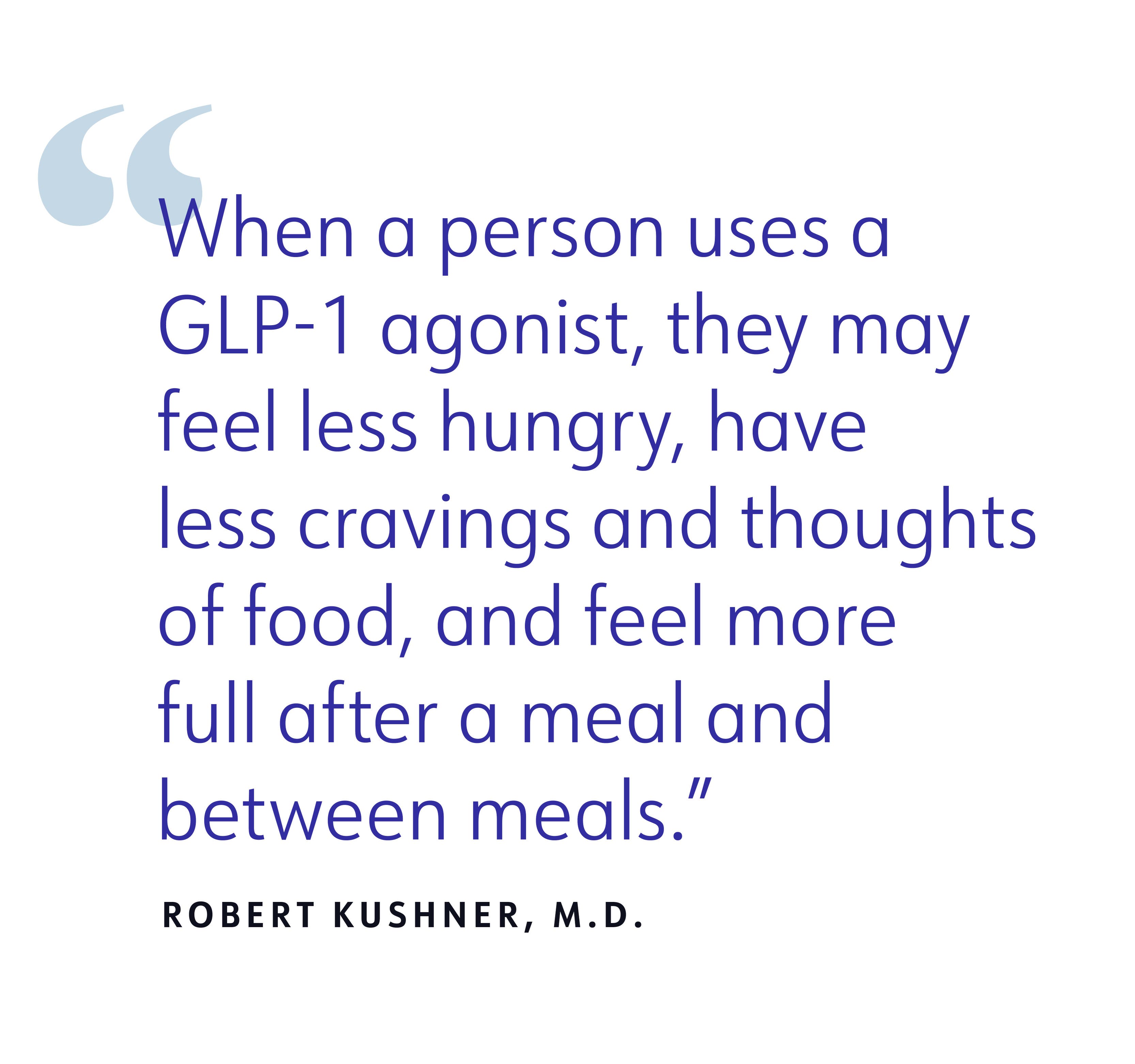 When a person uses a GLP-1 agonist, they may feel less hungry, have less cravings and thoughts of food, and feel more full after a meal and between meals. ROBERT KUSHNER, M.D.