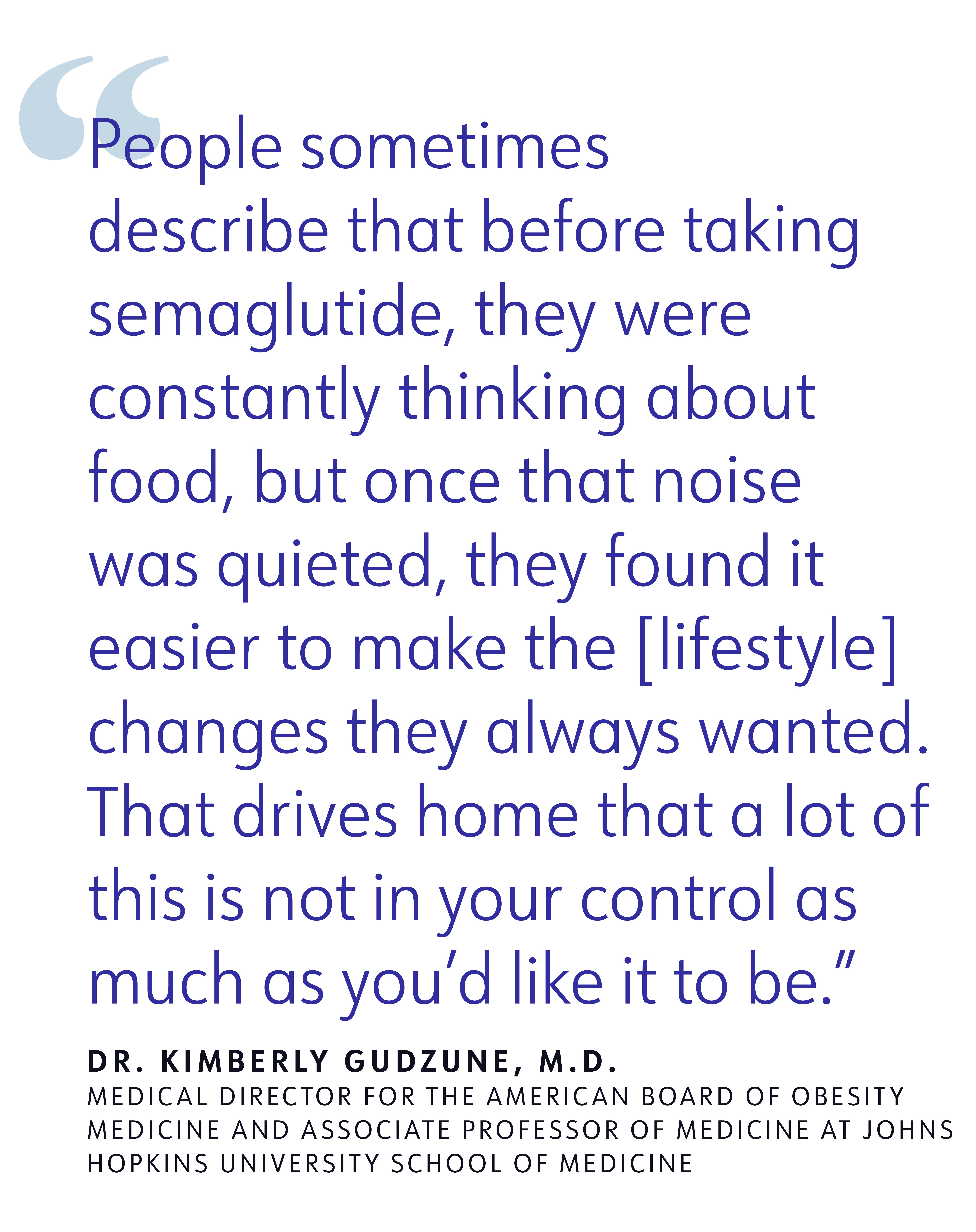 People sometimes describe that before taking semaglutide, they were constantly thinking about food, but once that noise was quieted, they found it easier to make the [lifestyle] changes they always wanted. That drives home that a lot of this is not in your control as much as you'd like it to be. DR. KIMBERLY GUDZUNE, M.D. MEDICAL DIRECTOR FOR THE AMERICAN BOARD OF OBESITY MEDICINE AND ASSOCI ATE PROFESSOR OF MEDICINE AT JOHNS HOPKINS UNIVERSITY SCHOOL OF MEDICINE
