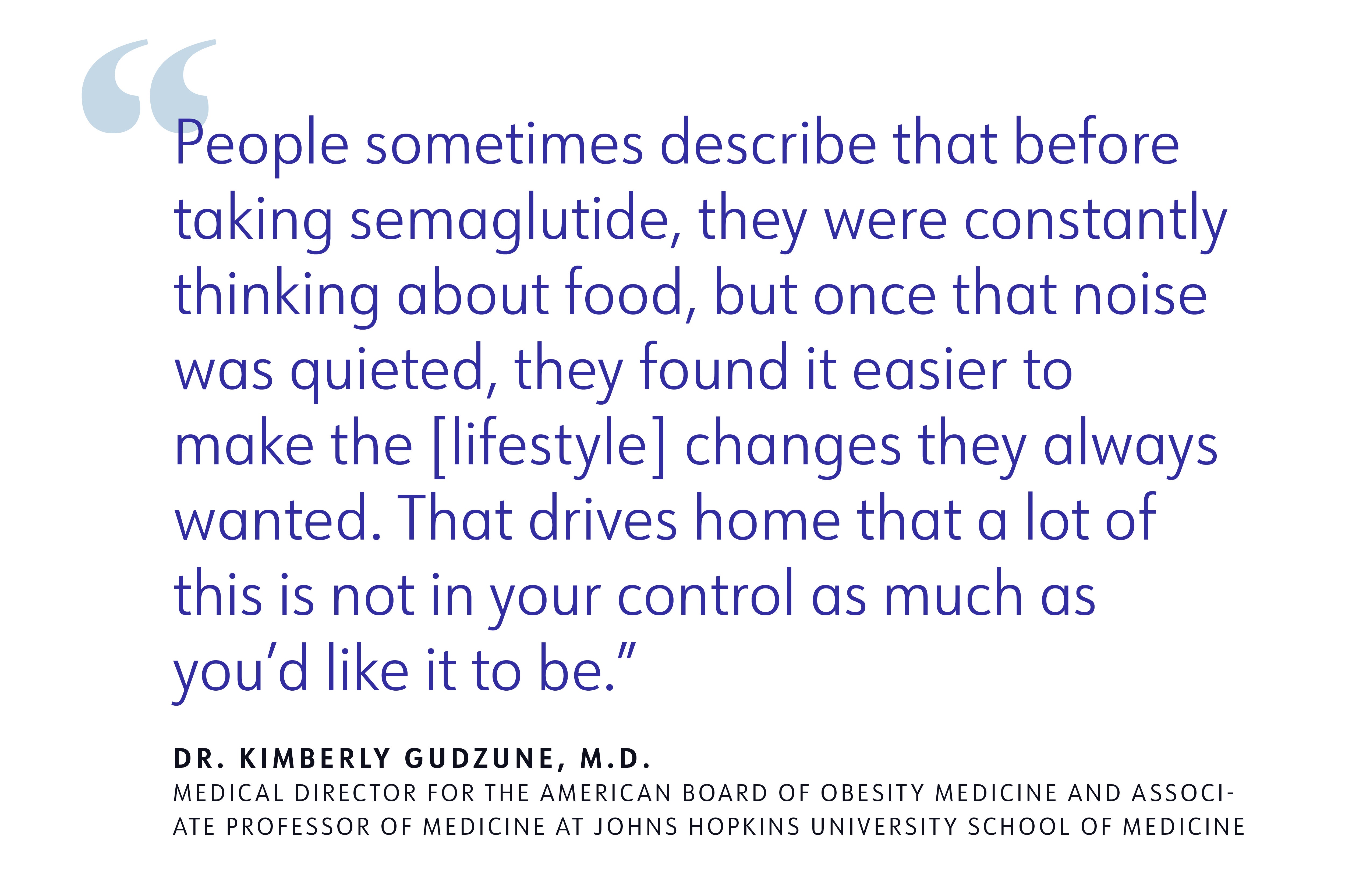 People sometimes describe that before taking semaglutide, they were constantly thinking about food, but once that noise was quieted, they found it easier to make the [lifestyle] changes they always wanted. That drives home that a lot of this is not in your control as much as you'd like it to be. DR. KIMBERLY GUDZUNE, M.D. MEDICAL DIRECTOR FOR THE AMERICAN BOARD OF OBESITY MEDICINE AND ASSOCI ATE PROFESSOR OF MEDICINE AT JOHNS HOPKINS UNIVERSITY SCHOOL OF MEDICINE