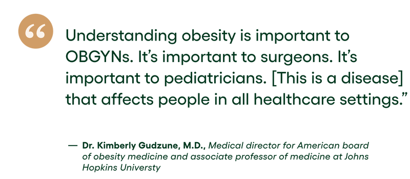 quote: Understanding obesity is important to OBGYNs. It's important to surgeons. It's important to pediatricians. [This is a disease] that affects people in all healthcare settings. - DR. KIMBERLY GUDZUNE, M.D. MEDICAL DIRECTOR FOR THE AMERICAN BOARD OF OBESITY MEDICINE AND ASSOCIATE PROFESSOR OF MEDICINE AT JOHNS HOPKINS UNIVERSITY