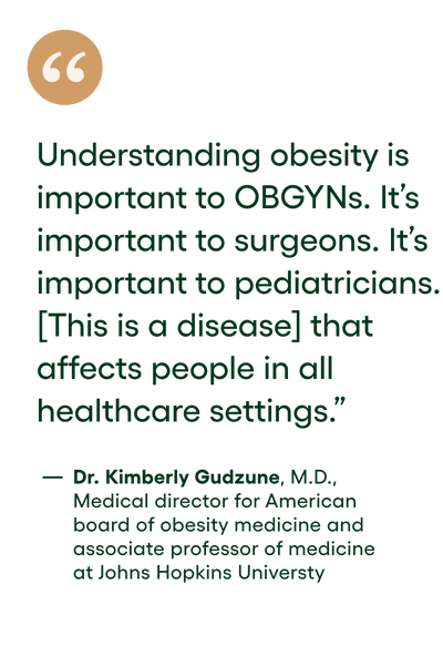 quote: Understanding obesity is important to OBGYNs. It's important to surgeons. It's important to pediatricians. [This is a disease] that affects people in all healthcare settings. - DR. KIMBERLY GUDZUNE, M.D. MEDICAL DIRECTOR FOR THE AMERICAN BOARD OF OBESITY MEDICINE AND ASSOCIATE PROFESSOR OF MEDICINE AT JOHNS HOPKINS UNIVERSITY