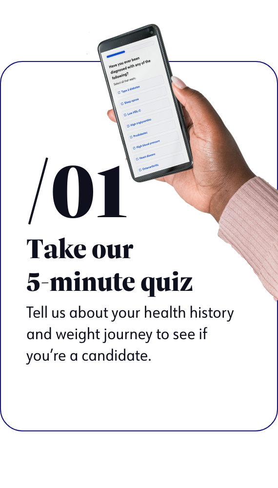 Take our 5-minute quiz - Tell us about your health history and weight journey to see if you're a candidate.