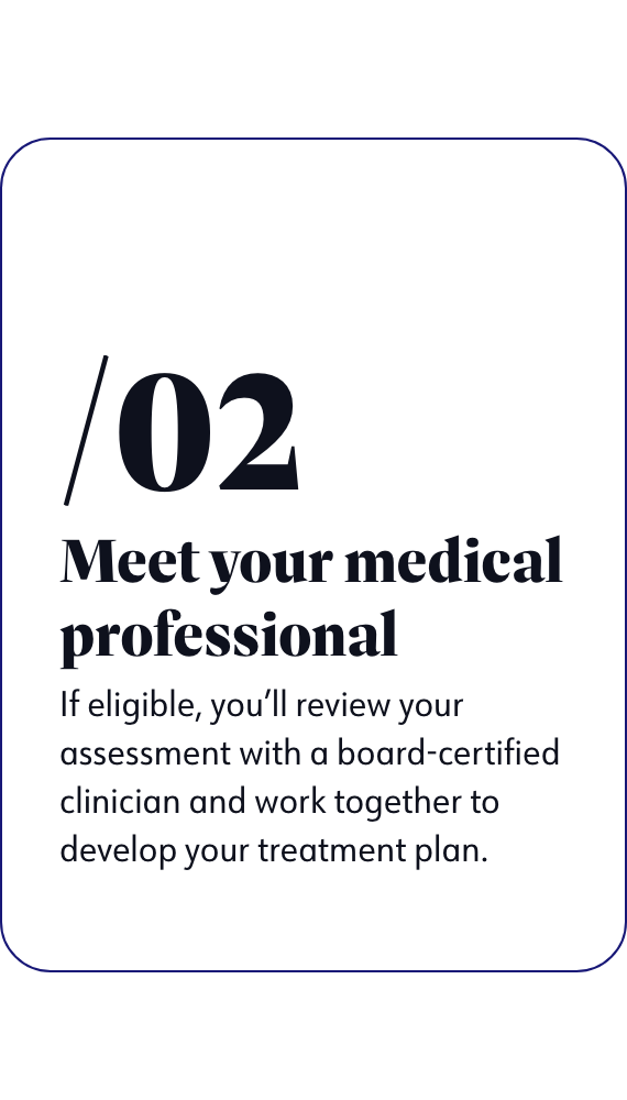 Meet your medical professional - If eligible, you'll review your assessment with a board-certified clinician and work together to develop your treatment plan.