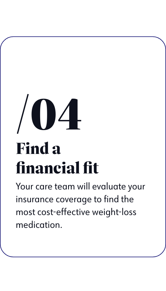 Find a financial fit - Your care team will evaluate your insurance coverage to find the most cost-effective weight-loss medication.