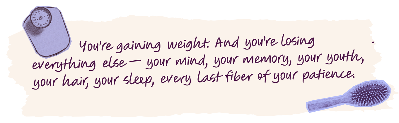 You’re gaining weight. And you’re losing everything else — your mind, your memory, your youth, your hair, your sleep, every last fiber of your patience.