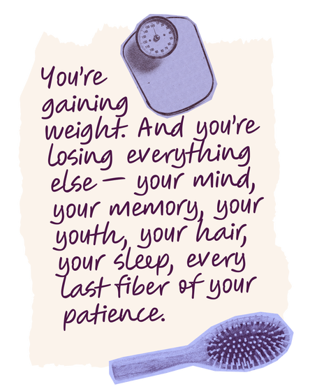 You’re gaining weight. And you’re losing everything else — your mind, your memory, your youth, your hair, your sleep, every last fiber of your patience.