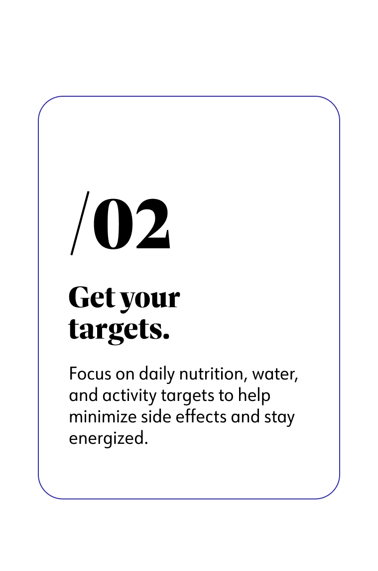 2. Get your targets. Focus on daily nutrition, water, and activity targets to help minimize side effects and stay energized.