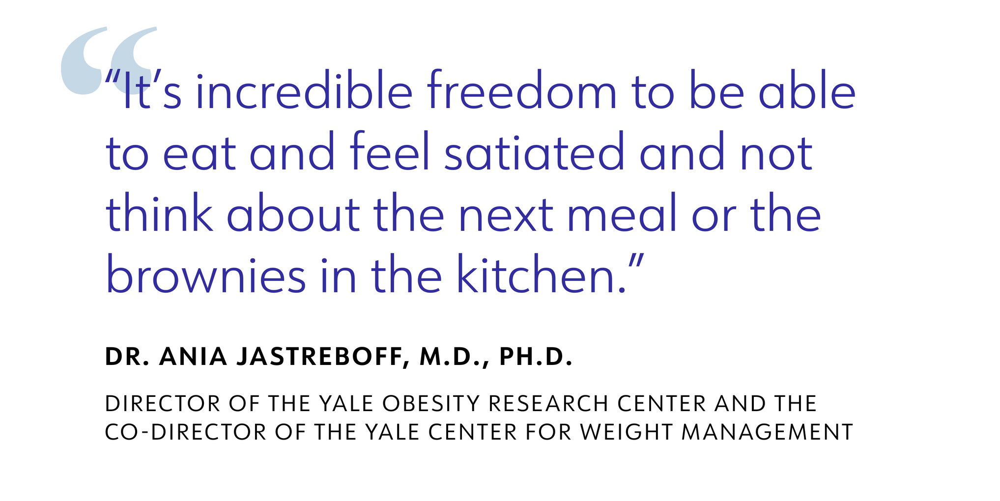 It's incredible freedom to be able to eat and feel satiated and not think about the next meal or the brownies in the kitchen. DR. ANIA JASTREBOFF, M.D., PH.D. DIRECTOR OF THE YALE OBESITY RESEARCH CENTER AND THE CO-DIRECTOR OF THE YALE CENTER FOR WEIGHT MANAGEMENT