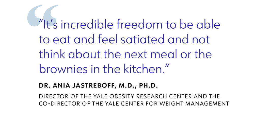 It's incredible freedom to be able to eat and feel satiated and not think about the next meal or the brownies in the kitchen. DR. ANIA JASTREBOFF, M.D., PH.D. DIRECTOR OF THE YALE OBESITY RESEARCH CENTER AND THE CO-DIRECTOR OF THE YALE CENTER FOR WEIGHT MANAGEMENT